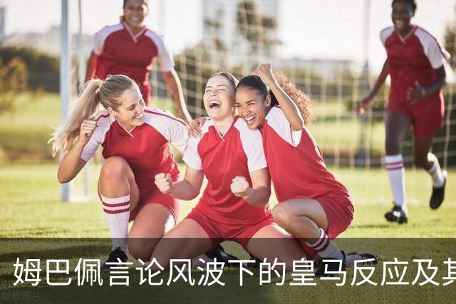 姆巴佩言论风波下的皇马反应及其市场影响分析